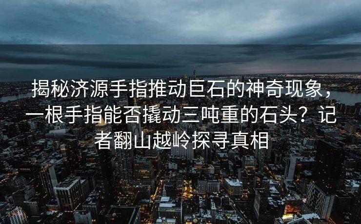 揭秘济源手指推动巨石的神奇现象，一根手指能否撬动三吨重的石头？记者翻山越岭探寻真相