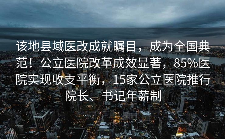 该地县域医改成就瞩目，成为全国典范！公立医院改革成效显著，85%医院实现收支平衡，15家公立医院推行院长、书记年薪制