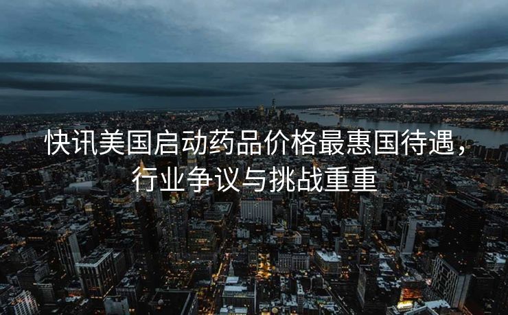 快讯美国启动药品价格最惠国待遇，行业争议与挑战重重