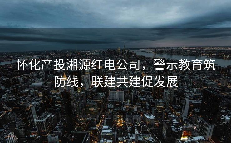 怀化产投湘源红电公司，警示教育筑防线，联建共建促发展
