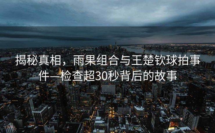 揭秘真相，雨果组合与王楚钦球拍事件—检查超30秒背后的故事