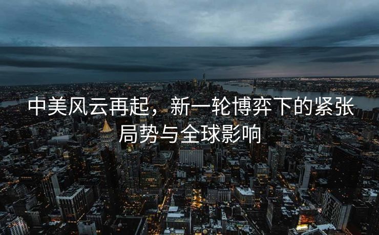 中美风云再起，新一轮博弈下的紧张局势与全球影响