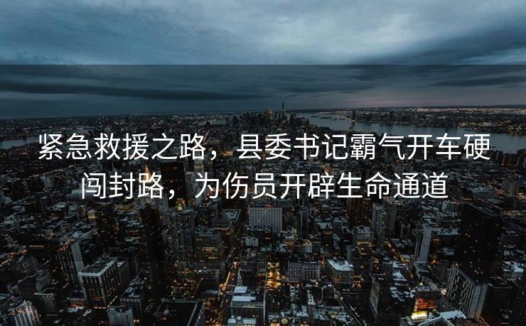 紧急救援之路，县委书记霸气开车硬闯封路，为伤员开辟生命通道