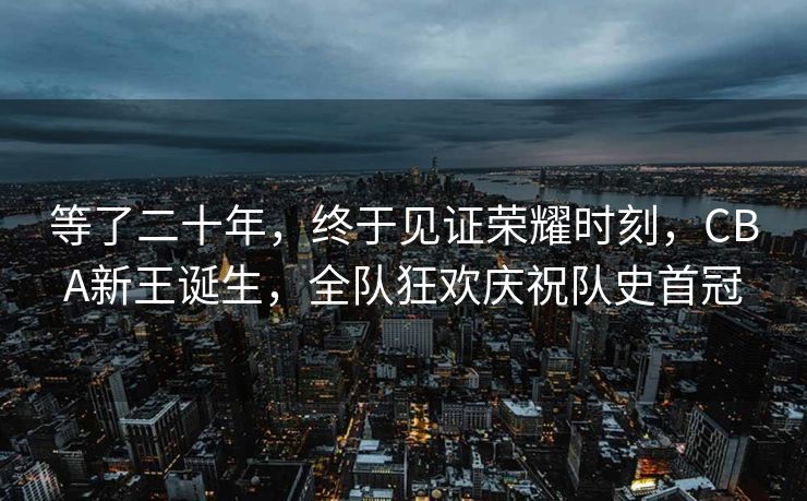 等了二十年，终于见证荣耀时刻，CBA新王诞生，全队狂欢庆祝队史首冠