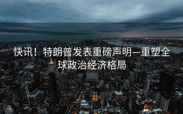 快讯！特朗普发表重磅声明—重塑全球政治经济格局