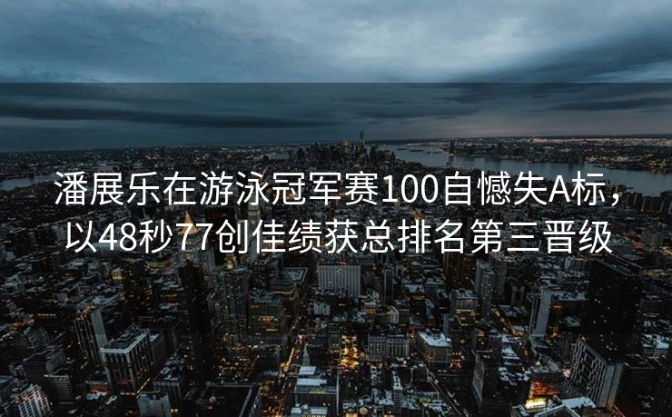 潘展乐在游泳冠军赛100自憾失A标，以48秒77创佳绩获总排名第三晋级
