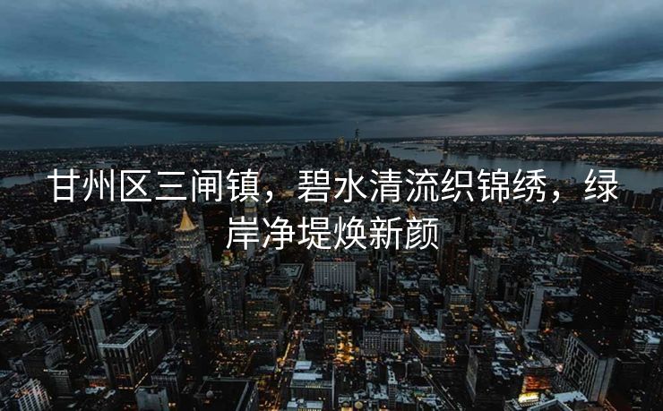 甘州区三闸镇，碧水清流织锦绣，绿岸净堤焕新颜