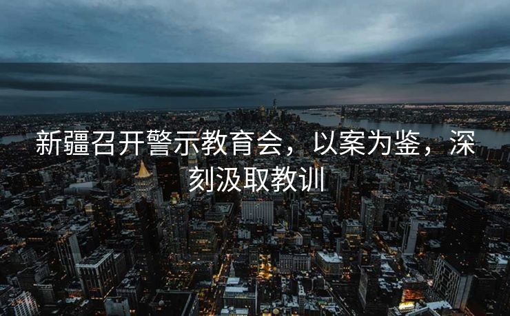新疆召开警示教育会，以案为鉴，深刻汲取教训