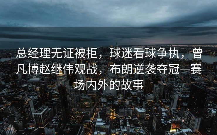 总经理无证被拒，球迷看球争执，曾凡博赵继伟观战，布朗逆袭夺冠—赛场内外的故事