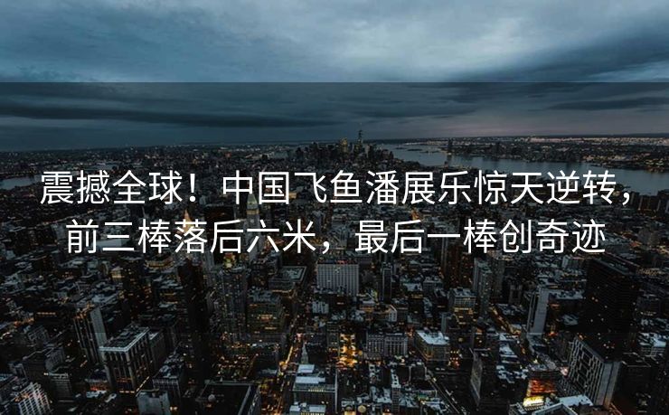 震撼全球！中国飞鱼潘展乐惊天逆转，前三棒落后六米，最后一棒创奇迹