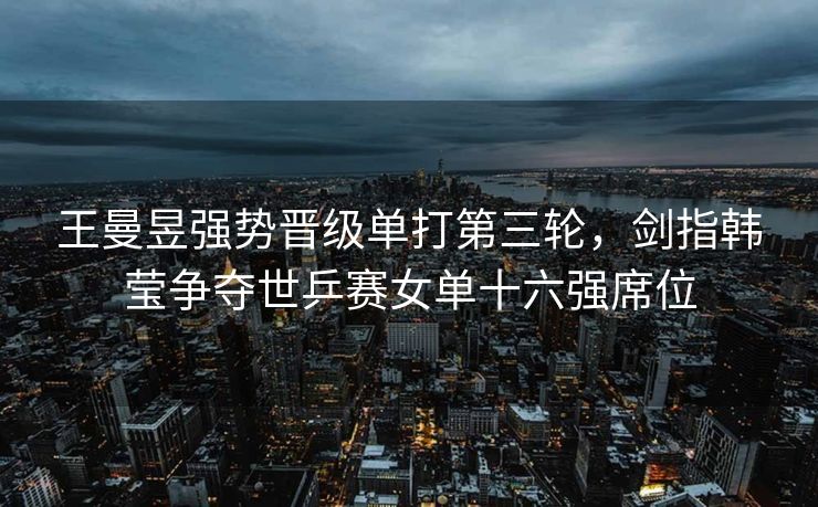 王曼昱强势晋级单打第三轮，剑指韩莹争夺世乒赛女单十六强席位