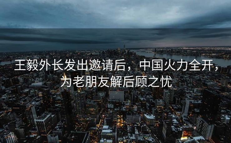 王毅外长发出邀请后，中国火力全开，为老朋友解后顾之忧