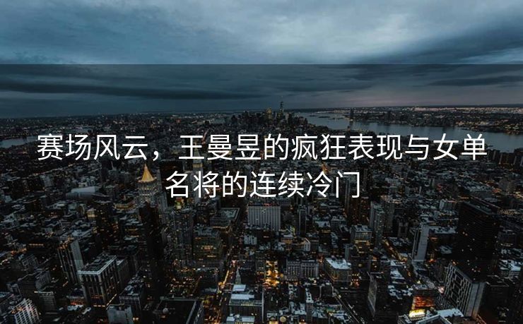 赛场风云，王曼昱的疯狂表现与女单名将的连续冷门