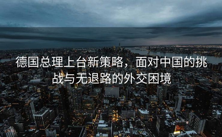 德国总理上台新策略，面对中国的挑战与无退路的外交困境