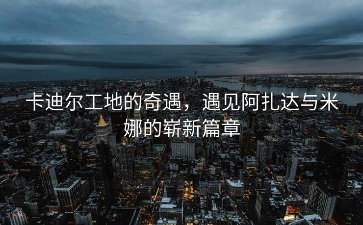 卡迪尔工地的奇遇，遇见阿扎达与米娜的崭新篇章