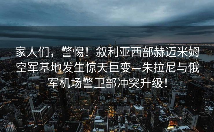 家人们，警惕！叙利亚西部赫迈米姆空军基地发生惊天巨变—朱拉尼与俄军机场警卫部冲突升级！