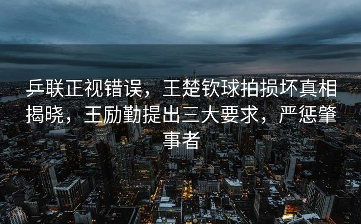 乒联正视错误，王楚钦球拍损坏真相揭晓，王励勤提出三大要求，严惩肇事者