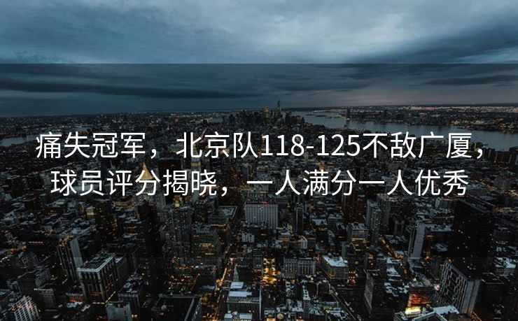 痛失冠军，北京队118-125不敌广厦，球员评分揭晓，一人满分一人优秀