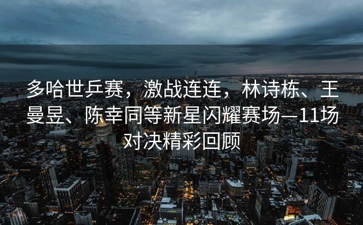 多哈世乒赛，激战连连，林诗栋、王曼昱、陈幸同等新星闪耀赛场—11场对决精彩回顾