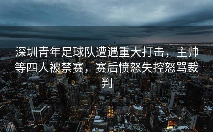 深圳青年足球队遭遇重大打击，主帅等四人被禁赛，赛后愤怒失控怒骂裁判