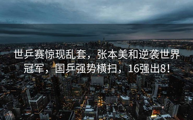 世乒赛惊现乱套，张本美和逆袭世界冠军，国乒强势横扫，16强出8！