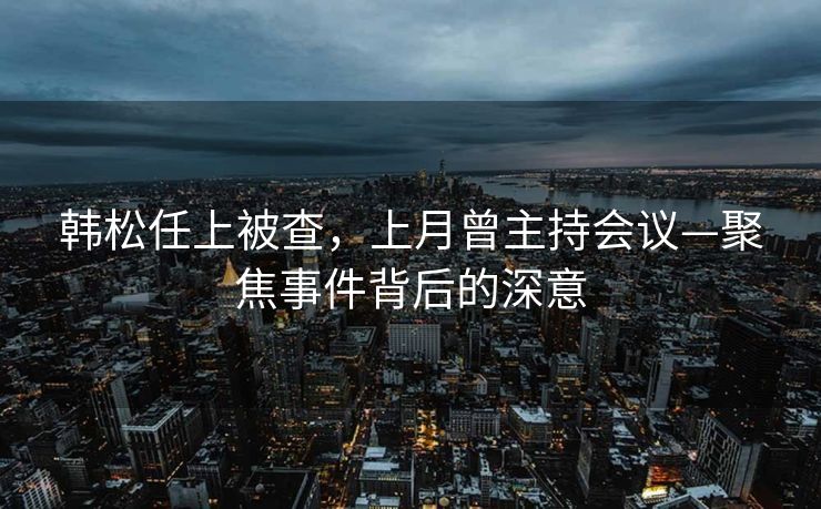 韩松任上被查，上月曾主持会议—聚焦事件背后的深意