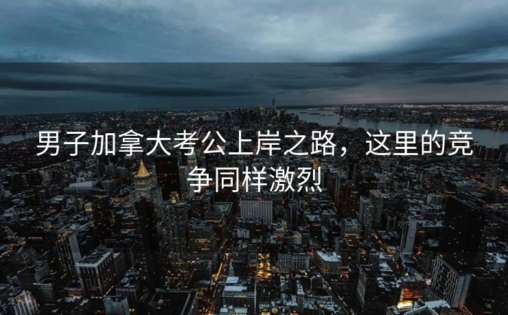 男子加拿大考公上岸之路，这里的竞争同样激烈