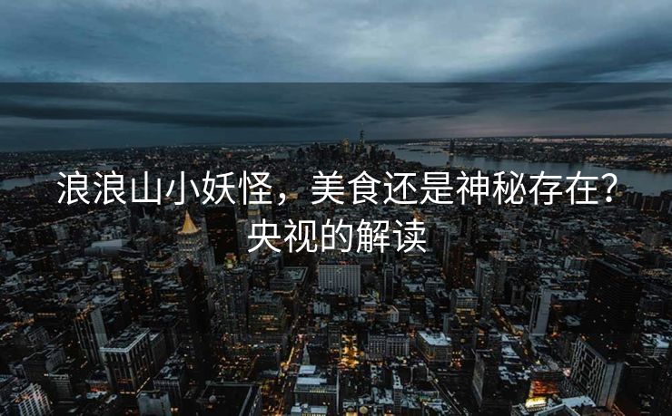 浪浪山小妖怪，美食还是神秘存在？央视的解读
