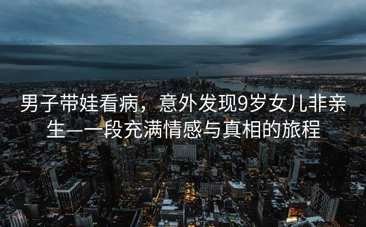 男子带娃看病，意外发现9岁女儿非亲生—一段充满情感与真相的旅程