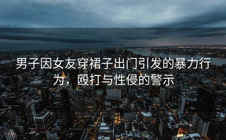 男子因女友穿裙子出门引发的暴力行为，殴打与性侵的警示