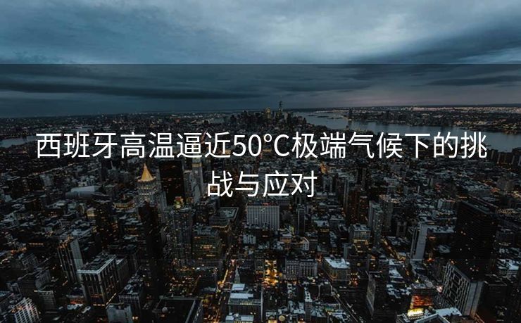 西班牙高温逼近50℃极端气候下的挑战与应对