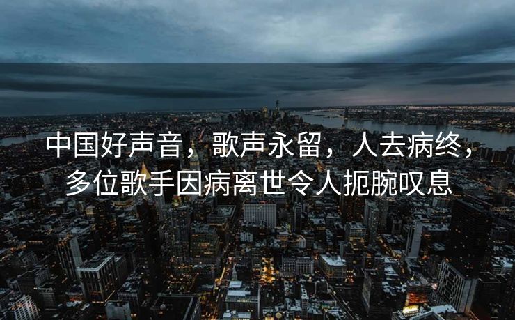 中国好声音，歌声永留，人去病终，多位歌手因病离世令人扼腕叹息