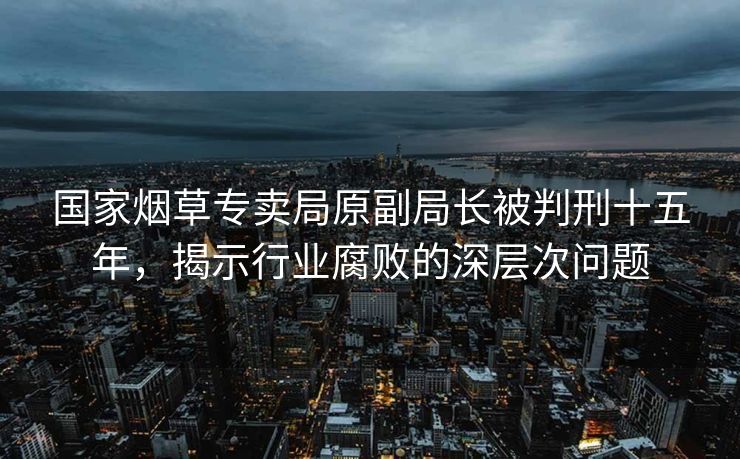 国家烟草专卖局原副局长被判刑十五年，揭示行业腐败的深层次问题