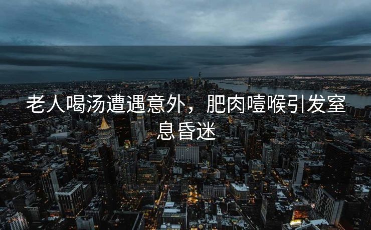 老人喝汤遭遇意外，肥肉噎喉引发窒息昏迷