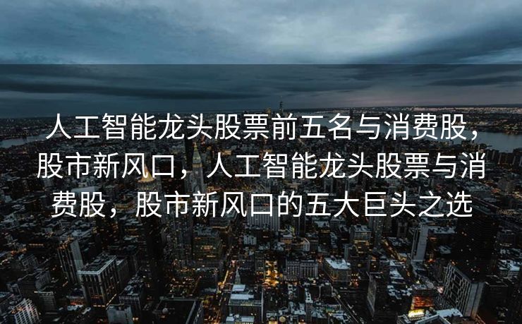 人工智能龙头股票前五名与消费股，股市新风口，人工智能龙头股票与消费股，股市新风口的五大巨头之选