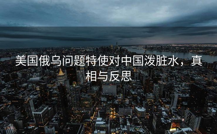 美国俄乌问题特使对中国泼脏水，真相与反思