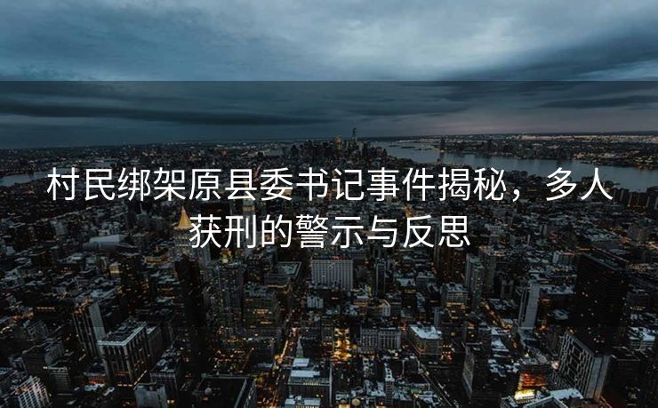 村民绑架原县委书记事件揭秘，多人获刑的警示与反思