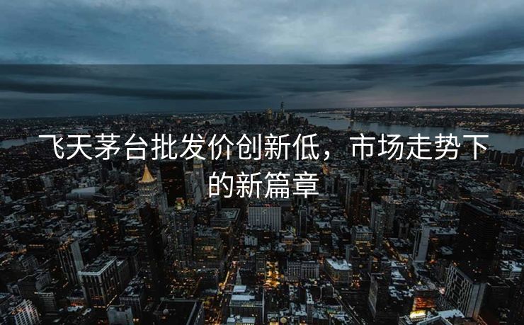 飞天茅台批发价创新低，市场走势下的新篇章