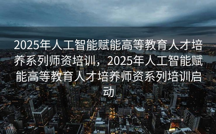 2025年人工智能赋能高等教育人才培养系列师资培训，2025年人工智能赋能高等教育人才培养师资系列培训启动
