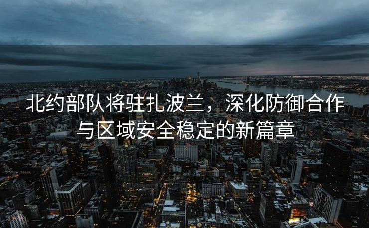 北约部队将驻扎波兰，深化防御合作与区域安全稳定的新篇章