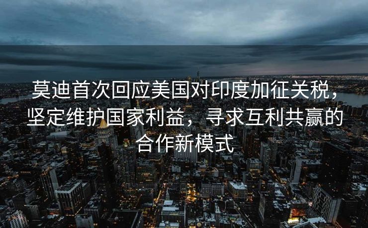 莫迪首次回应美国对印度加征关税，坚定维护国家利益，寻求互利共赢的合作新模式