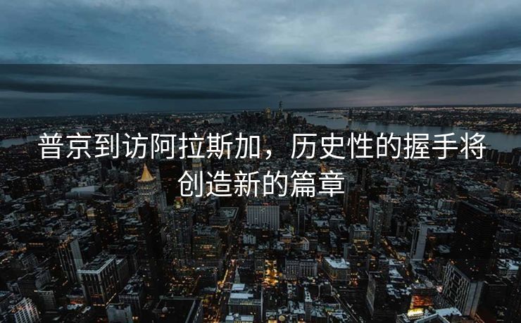 普京到访阿拉斯加，历史性的握手将创造新的篇章