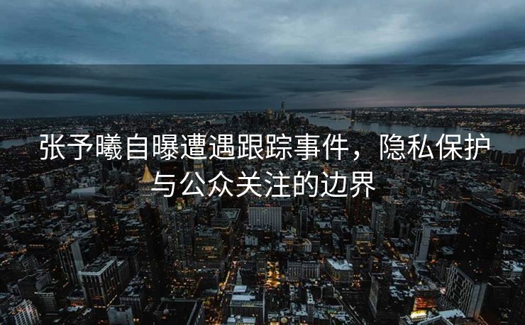 张予曦自曝遭遇跟踪事件，隐私保护与公众关注的边界