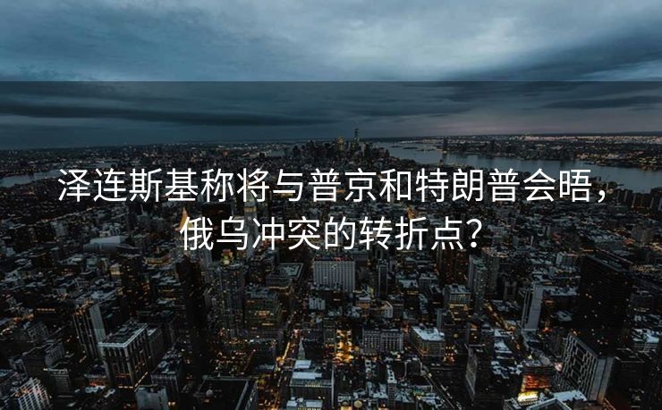 泽连斯基称将与普京和特朗普会晤，俄乌冲突的转折点？