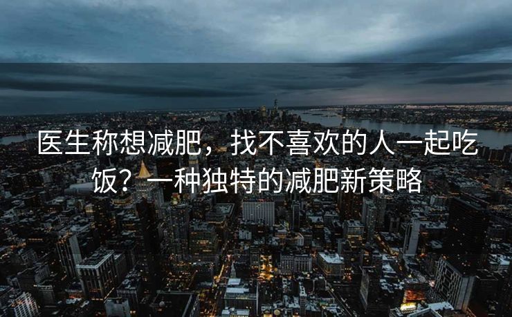 医生称想减肥，找不喜欢的人一起吃饭？一种独特的减肥新策略