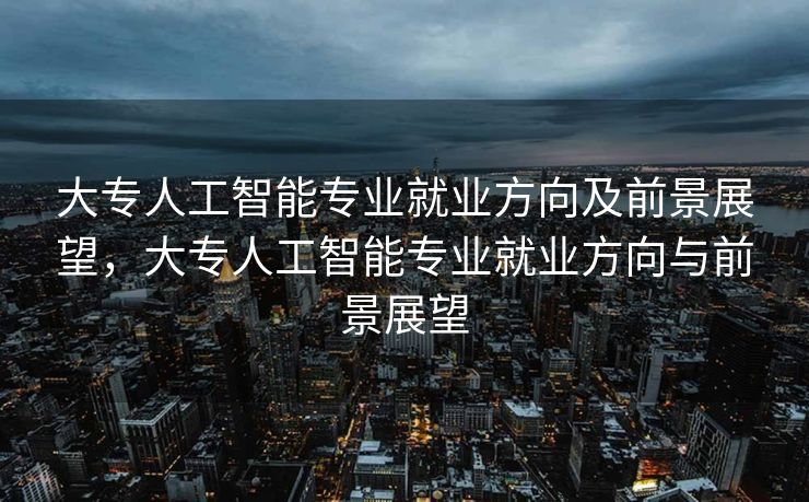 大专人工智能专业就业方向及前景展望，大专人工智能专业就业方向与前景展望