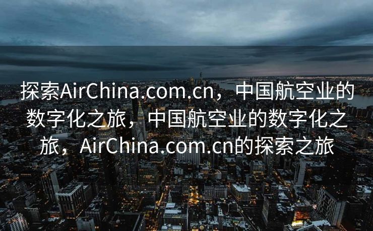 探索AirChina.com.cn，中国航空业的数字化之旅，中国航空业的数字化之旅，AirChina.com.cn的探索之旅