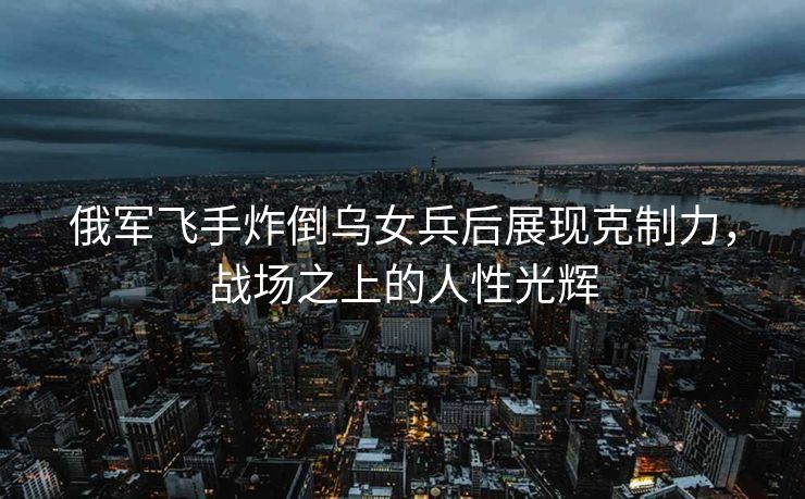 俄军飞手炸倒乌女兵后展现克制力，战场之上的人性光辉