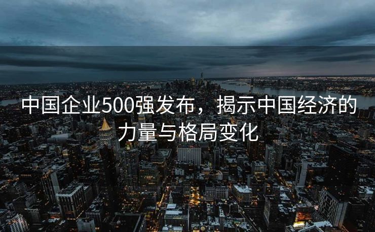 中国企业500强发布，揭示中国经济的力量与格局变化