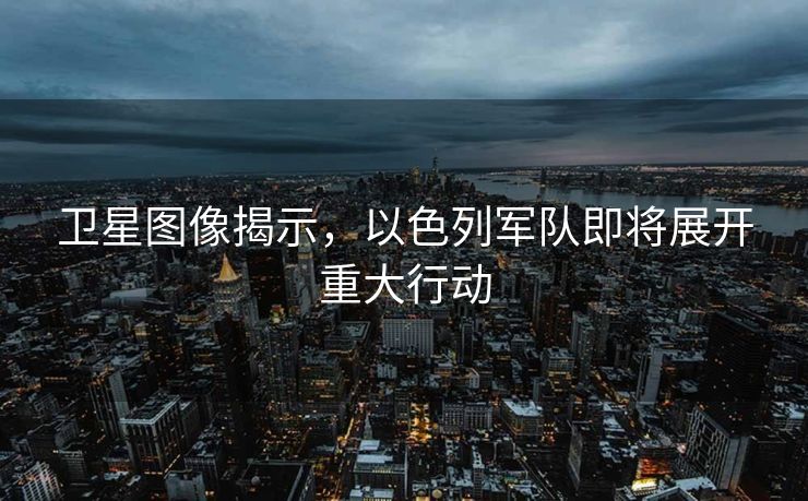 卫星图像揭示，以色列军队即将展开重大行动